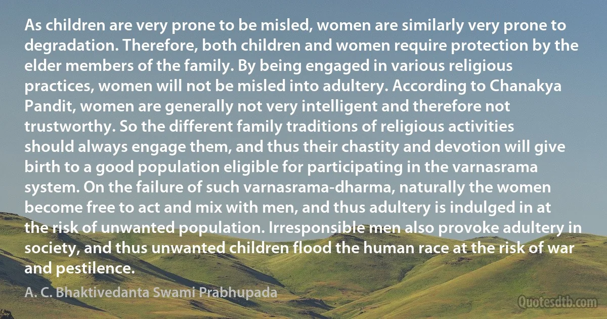 As children are very prone to be misled, women are similarly very prone to degradation. Therefore, both children and women require protection by the elder members of the family. By being engaged in various religious practices, women will not be misled into adultery. According to Chanakya Pandit, women are generally not very intelligent and therefore not trustworthy. So the different family traditions of religious activities should always engage them, and thus their chastity and devotion will give birth to a good population eligible for participating in the varnasrama system. On the failure of such varnasrama-dharma, naturally the women become free to act and mix with men, and thus adultery is indulged in at the risk of unwanted population. Irresponsible men also provoke adultery in society, and thus unwanted children flood the human race at the risk of war and pestilence. (A. C. Bhaktivedanta Swami Prabhupada)