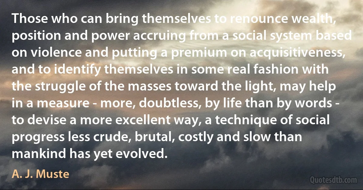 Those who can bring themselves to renounce wealth, position and power accruing from a social system based on violence and putting a premium on acquisitiveness, and to identify themselves in some real fashion with the struggle of the masses toward the light, may help in a measure - more, doubtless, by life than by words - to devise a more excellent way, a technique of social progress less crude, brutal, costly and slow than mankind has yet evolved. (A. J. Muste)