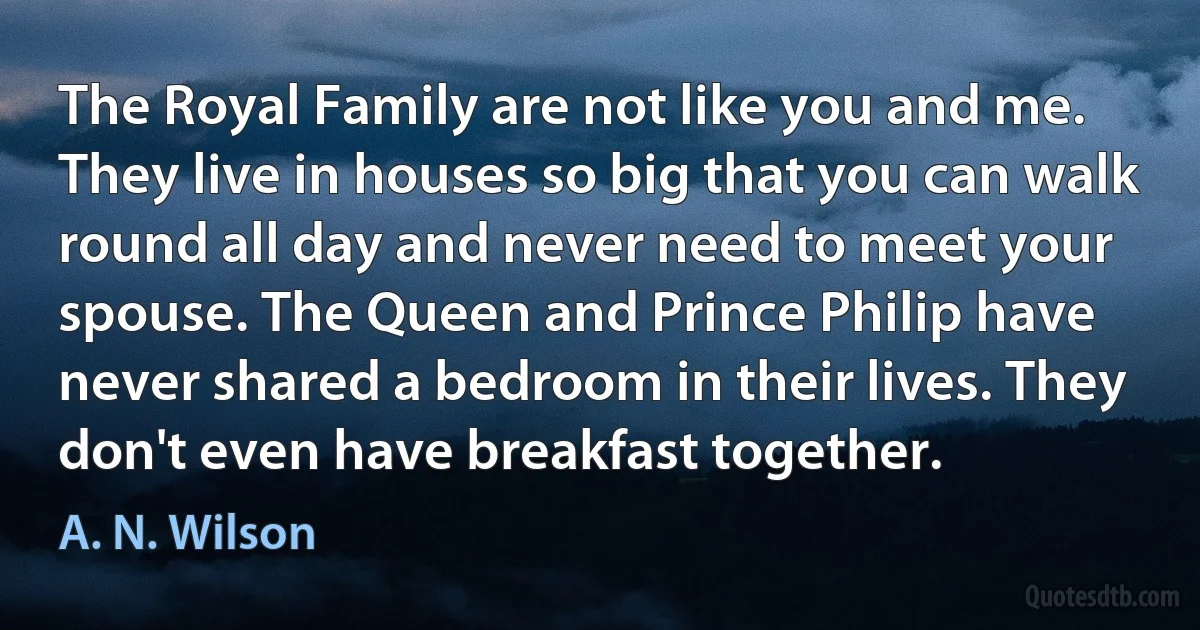 The Royal Family are not like you and me. They live in houses so big that you can walk round all day and never need to meet your spouse. The Queen and Prince Philip have never shared a bedroom in their lives. They don't even have breakfast together. (A. N. Wilson)