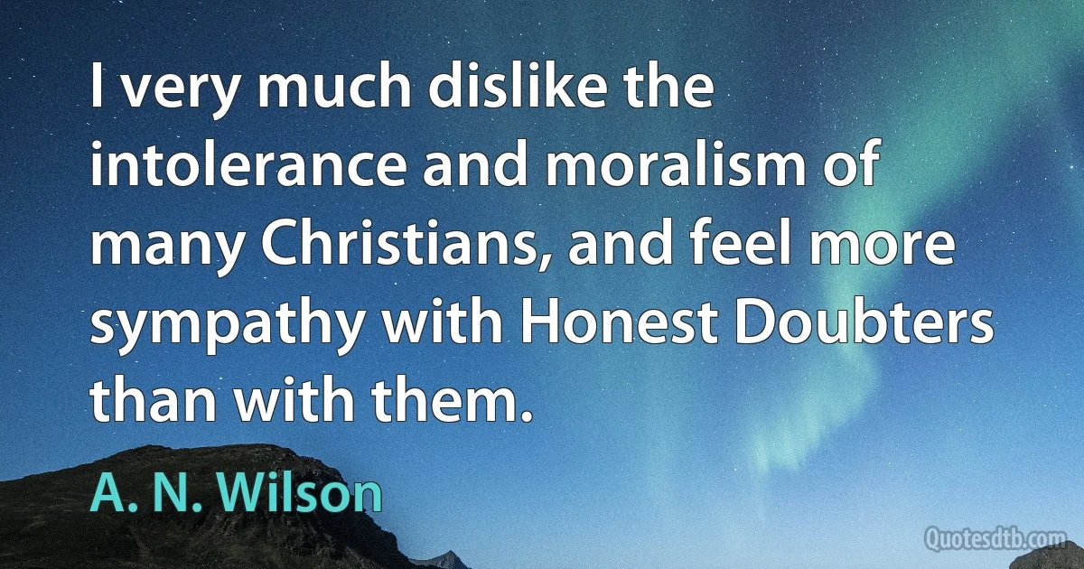 I very much dislike the intolerance and moralism of many Christians, and feel more sympathy with Honest Doubters than with them. (A. N. Wilson)