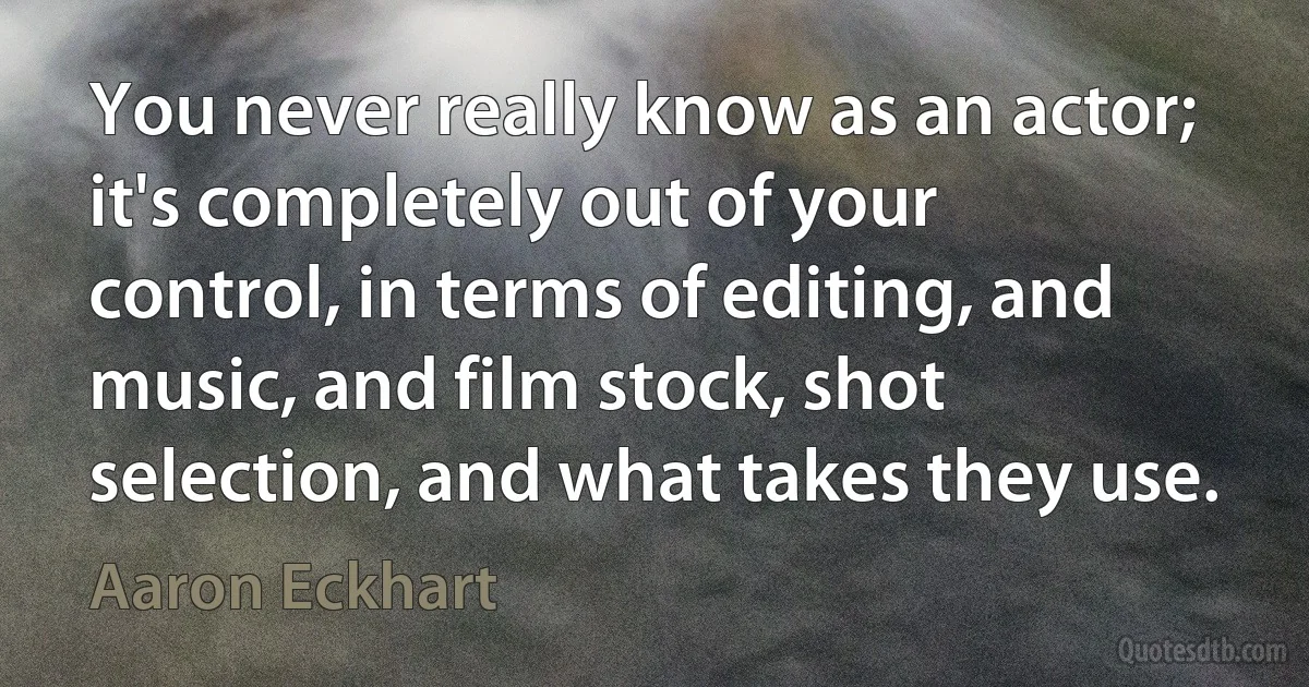 You never really know as an actor; it's completely out of your control, in terms of editing, and music, and film stock, shot selection, and what takes they use. (Aaron Eckhart)