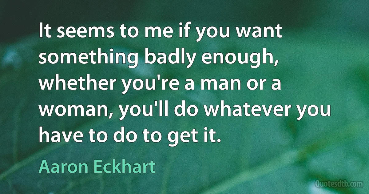 It seems to me if you want something badly enough, whether you're a man or a woman, you'll do whatever you have to do to get it. (Aaron Eckhart)