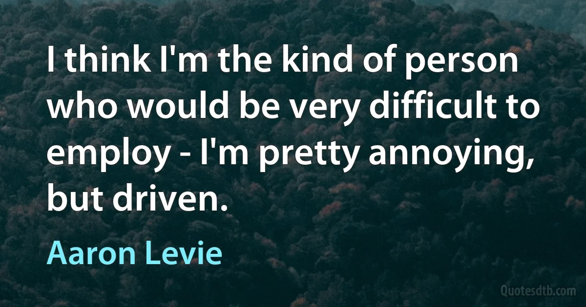 I think I'm the kind of person who would be very difficult to employ - I'm pretty annoying, but driven. (Aaron Levie)