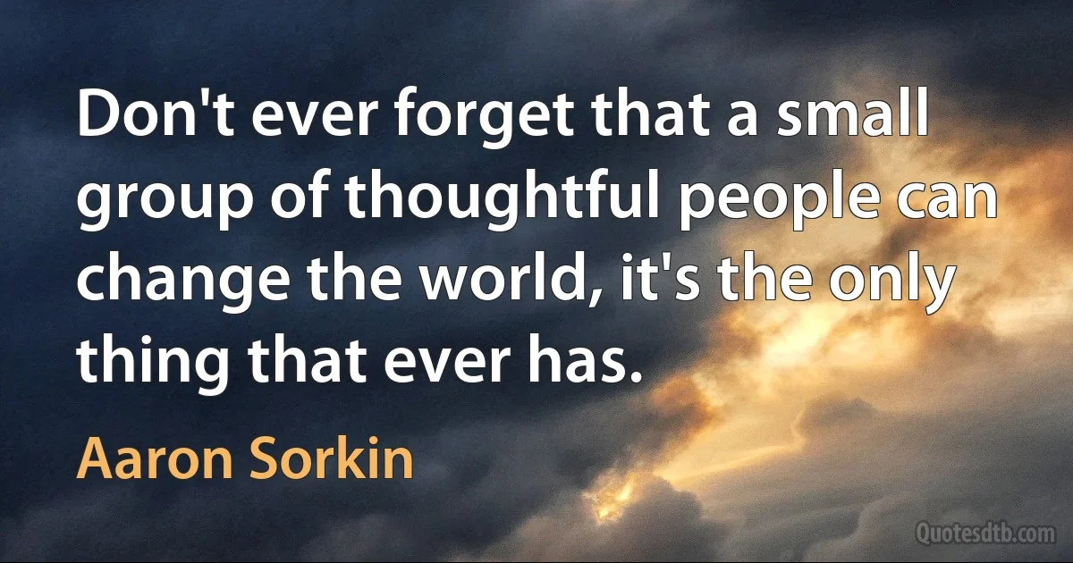 Don't ever forget that a small group of thoughtful people can change the world, it's the only thing that ever has. (Aaron Sorkin)