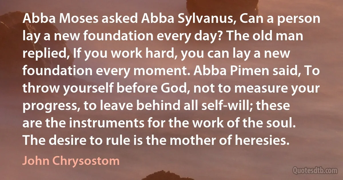 Abba Moses asked Abba Sylvanus, Can a person lay a new foundation every day? The old man replied, If you work hard, you can lay a new foundation every moment. Abba Pimen said, To throw yourself before God, not to measure your progress, to leave behind all self-will; these are the instruments for the work of the soul. The desire to rule is the mother of heresies. (John Chrysostom)