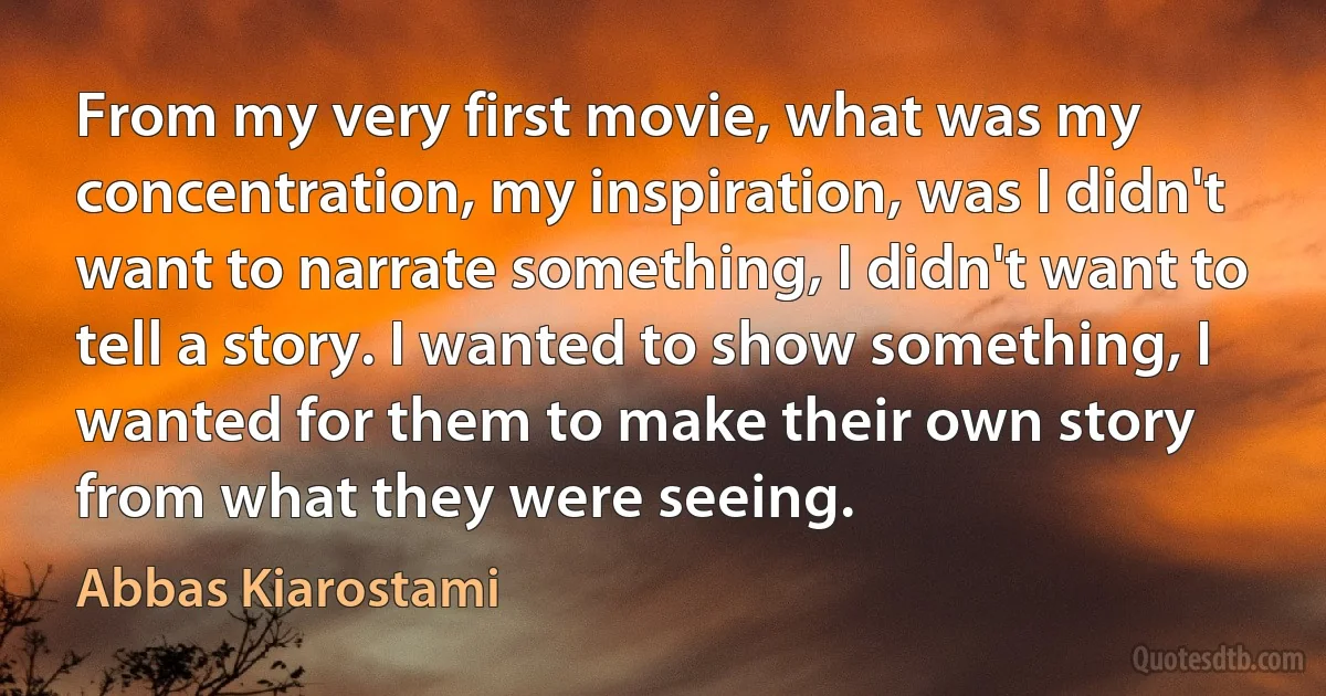 From my very first movie, what was my concentration, my inspiration, was I didn't want to narrate something, I didn't want to tell a story. I wanted to show something, I wanted for them to make their own story from what they were seeing. (Abbas Kiarostami)