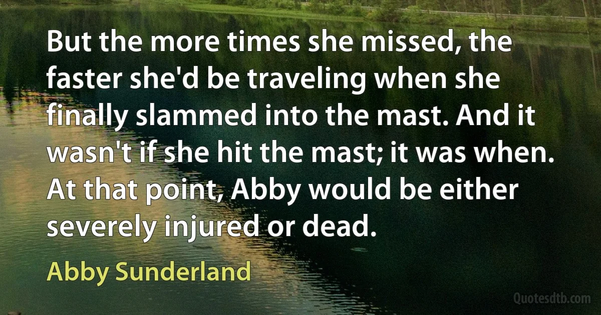 But the more times she missed, the faster she'd be traveling when she finally slammed into the mast. And it wasn't if she hit the mast; it was when. At that point, Abby would be either severely injured or dead. (Abby Sunderland)