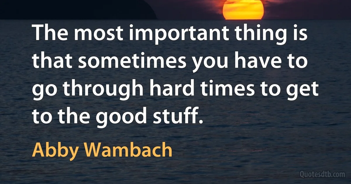 The most important thing is that sometimes you have to go through hard times to get to the good stuff. (Abby Wambach)