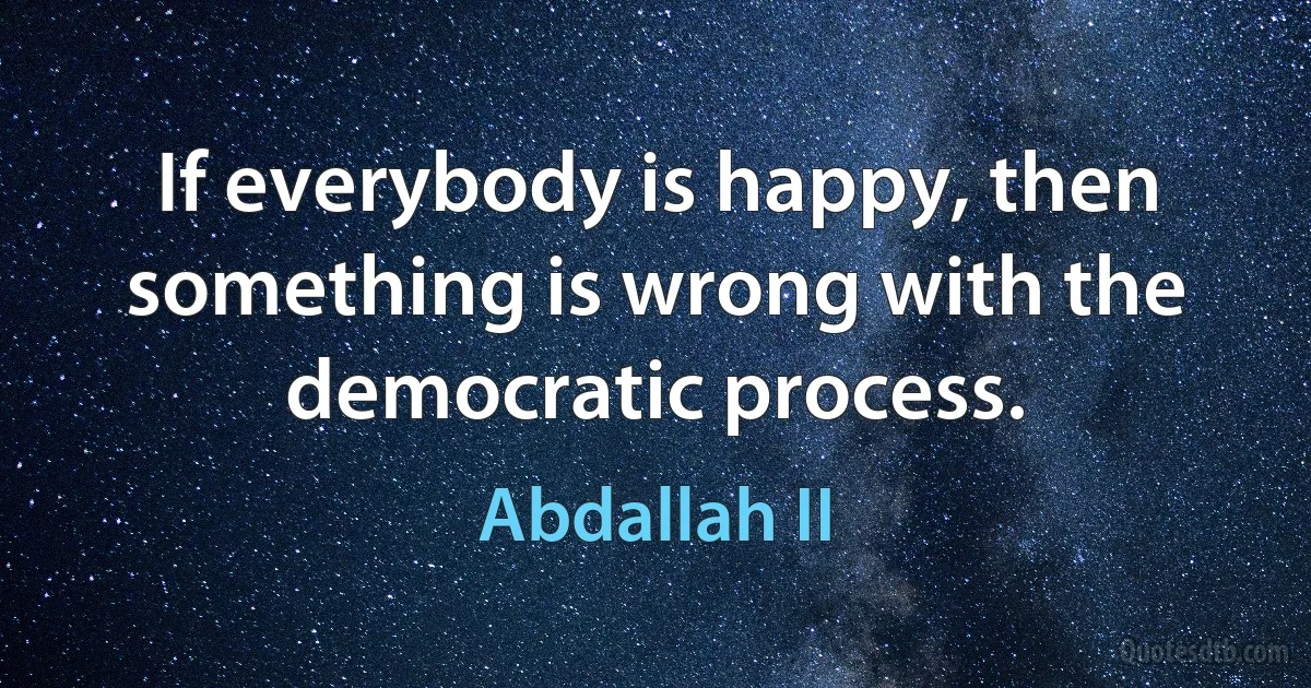 If everybody is happy, then something is wrong with the democratic process. (Abdallah II)