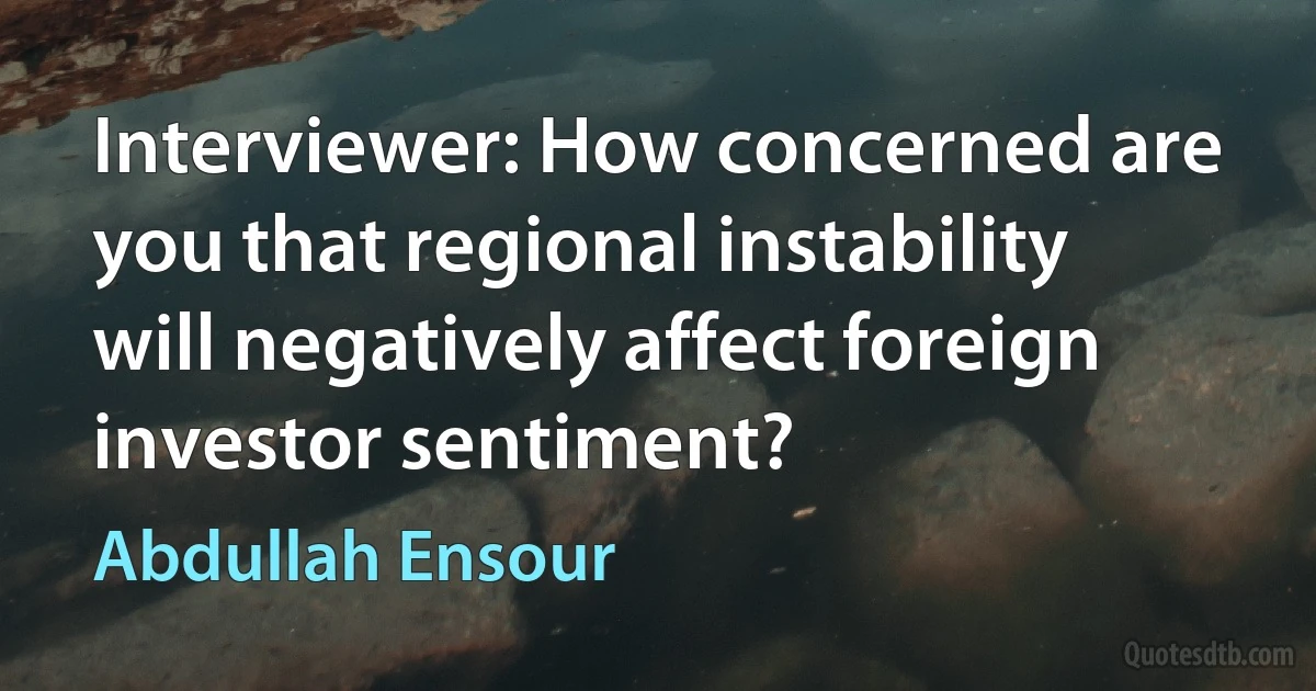 Interviewer: How concerned are you that regional instability will negatively affect foreign investor sentiment? (Abdullah Ensour)