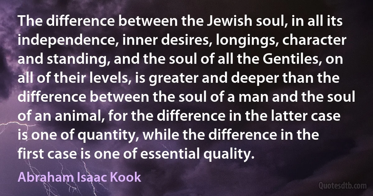 The difference between the Jewish soul, in all its independence, inner desires, longings, character and standing, and the soul of all the Gentiles, on all of their levels, is greater and deeper than the difference between the soul of a man and the soul of an animal, for the difference in the latter case is one of quantity, while the difference in the first case is one of essential quality. (Abraham Isaac Kook)