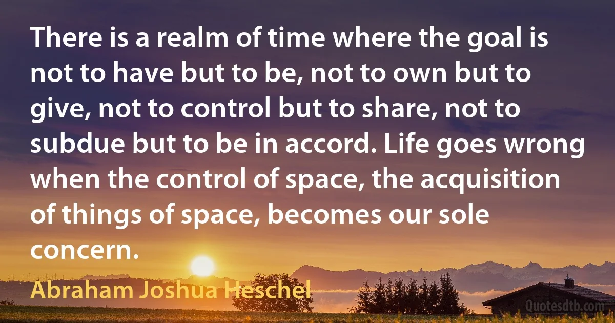 There is a realm of time where the goal is not to have but to be, not to own but to give, not to control but to share, not to subdue but to be in accord. Life goes wrong when the control of space, the acquisition of things of space, becomes our sole concern. (Abraham Joshua Heschel)