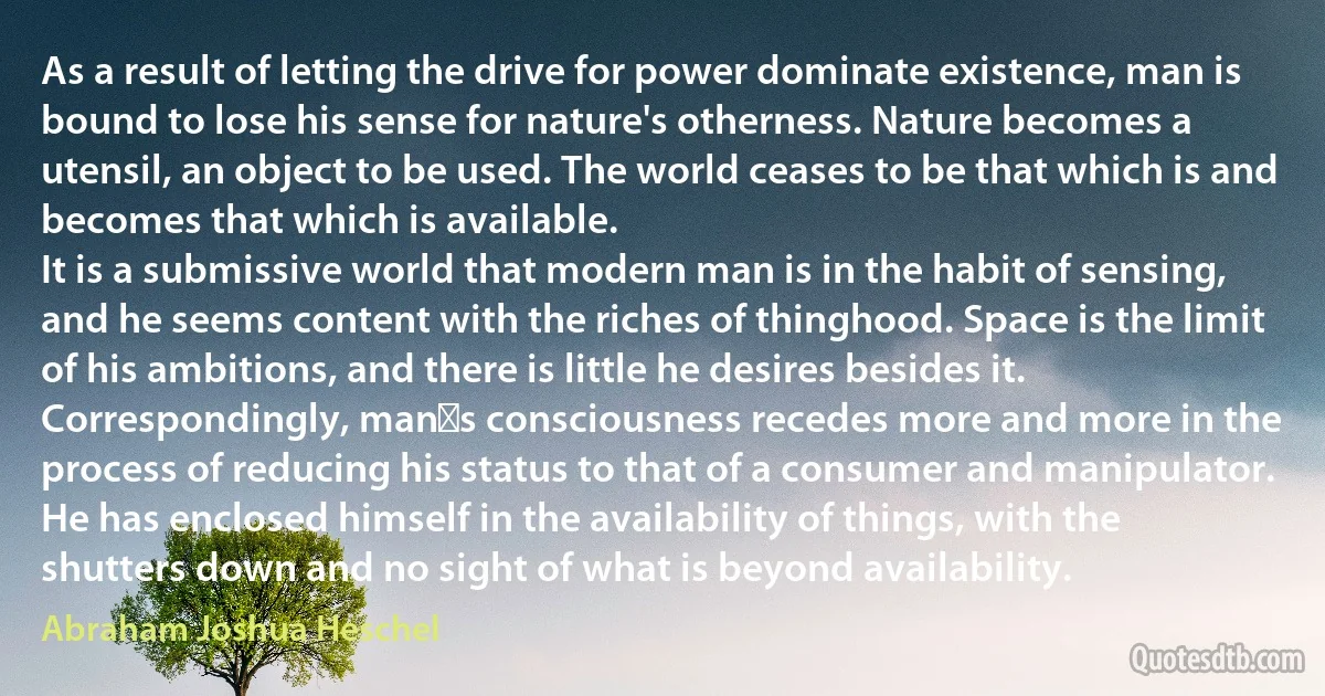 As a result of letting the drive for power dominate existence, man is bound to lose his sense for nature's otherness. Nature becomes a utensil, an object to be used. The world ceases to be that which is and becomes that which is available.
It is a submissive world that modern man is in the habit of sensing, and he seems content with the riches of thinghood. Space is the limit of his ambitions, and there is little he desires besides it. Correspondingly, mans consciousness recedes more and more in the process of reducing his status to that of a consumer and manipulator. He has enclosed himself in the availability of things, with the shutters down and no sight of what is beyond availability. (Abraham Joshua Heschel)