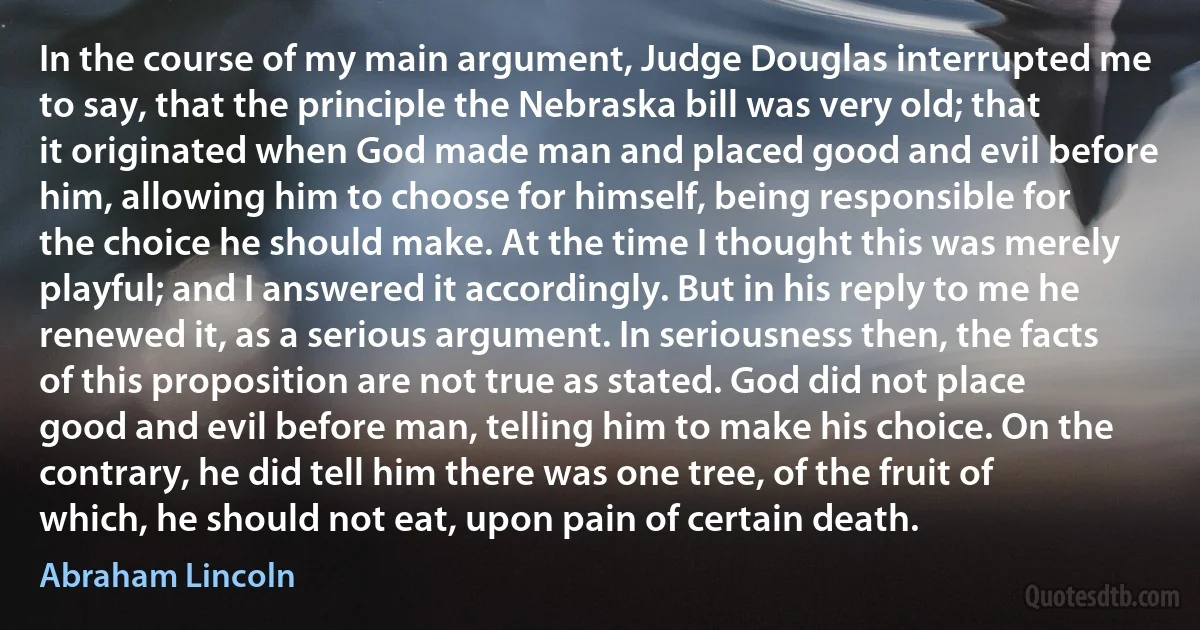 In the course of my main argument, Judge Douglas interrupted me to say, that the principle the Nebraska bill was very old; that it originated when God made man and placed good and evil before him, allowing him to choose for himself, being responsible for the choice he should make. At the time I thought this was merely playful; and I answered it accordingly. But in his reply to me he renewed it, as a serious argument. In seriousness then, the facts of this proposition are not true as stated. God did not place good and evil before man, telling him to make his choice. On the contrary, he did tell him there was one tree, of the fruit of which, he should not eat, upon pain of certain death. (Abraham Lincoln)