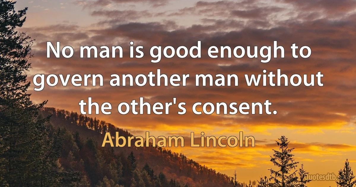 No man is good enough to govern another man without the other's consent. (Abraham Lincoln)