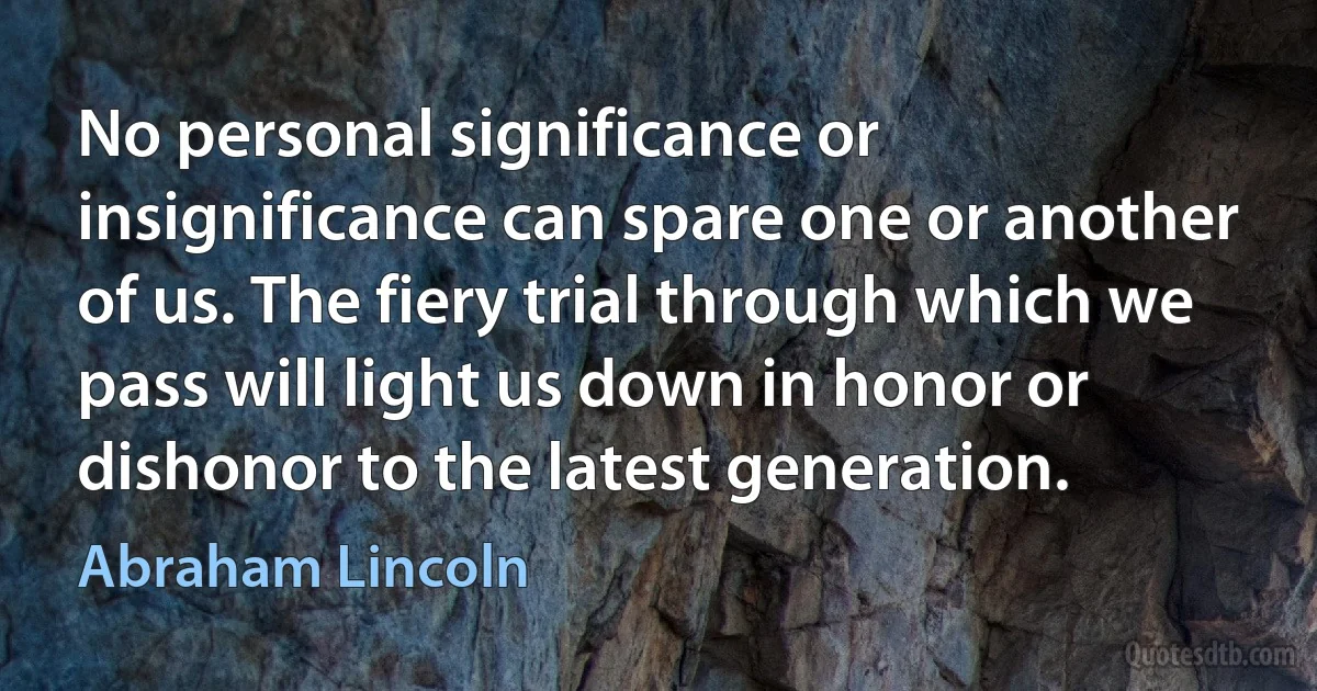 No personal significance or insignificance can spare one or another of us. The fiery trial through which we pass will light us down in honor or dishonor to the latest generation. (Abraham Lincoln)