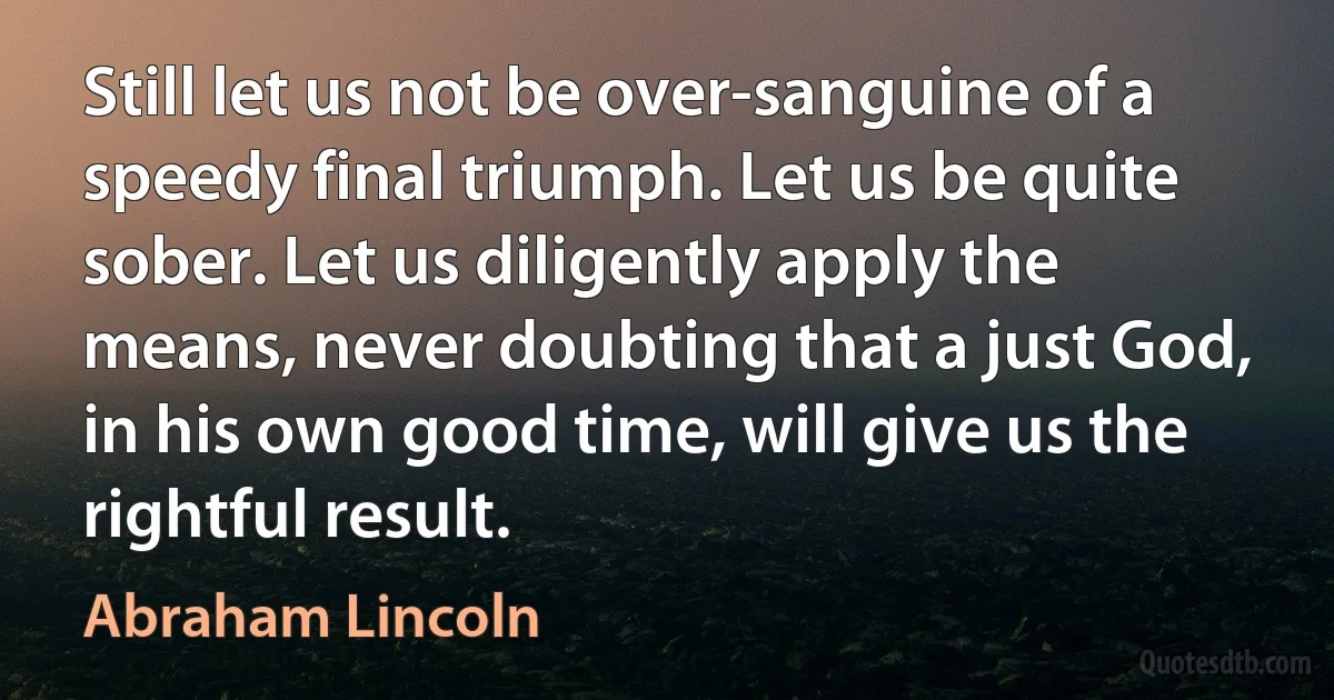 Still let us not be over-sanguine of a speedy final triumph. Let us be quite sober. Let us diligently apply the means, never doubting that a just God, in his own good time, will give us the rightful result. (Abraham Lincoln)