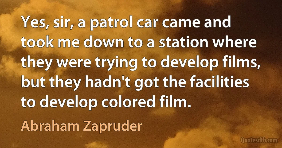 Yes, sir, a patrol car came and took me down to a station where they were trying to develop films, but they hadn't got the facilities to develop colored film. (Abraham Zapruder)