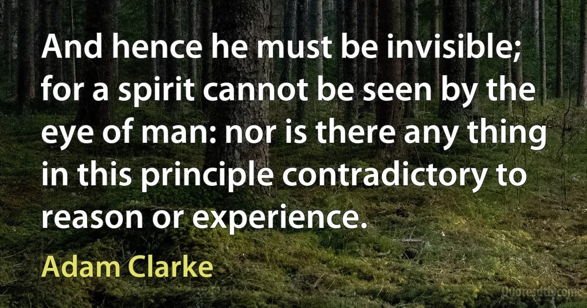 And hence he must be invisible; for a spirit cannot be seen by the eye of man: nor is there any thing in this principle contradictory to reason or experience. (Adam Clarke)