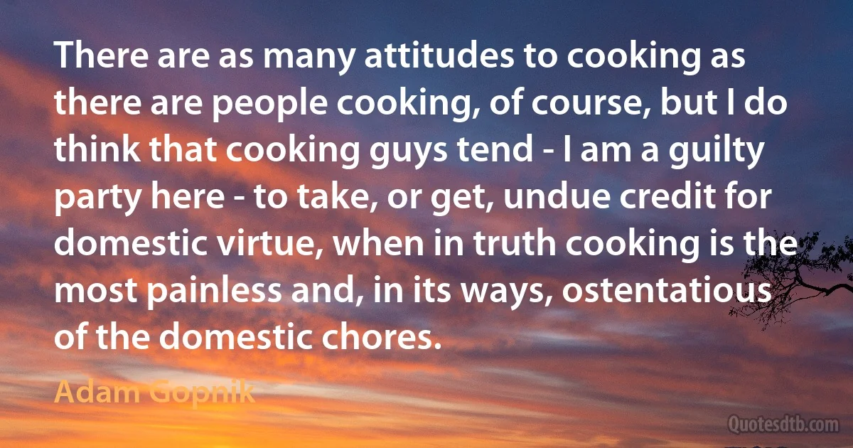 There are as many attitudes to cooking as there are people cooking, of course, but I do think that cooking guys tend - I am a guilty party here - to take, or get, undue credit for domestic virtue, when in truth cooking is the most painless and, in its ways, ostentatious of the domestic chores. (Adam Gopnik)