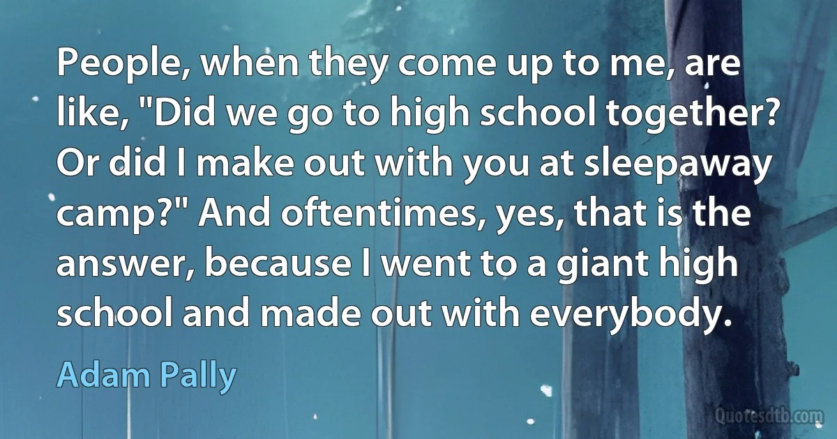 People, when they come up to me, are like, "Did we go to high school together? Or did I make out with you at sleepaway camp?" And oftentimes, yes, that is the answer, because I went to a giant high school and made out with everybody. (Adam Pally)