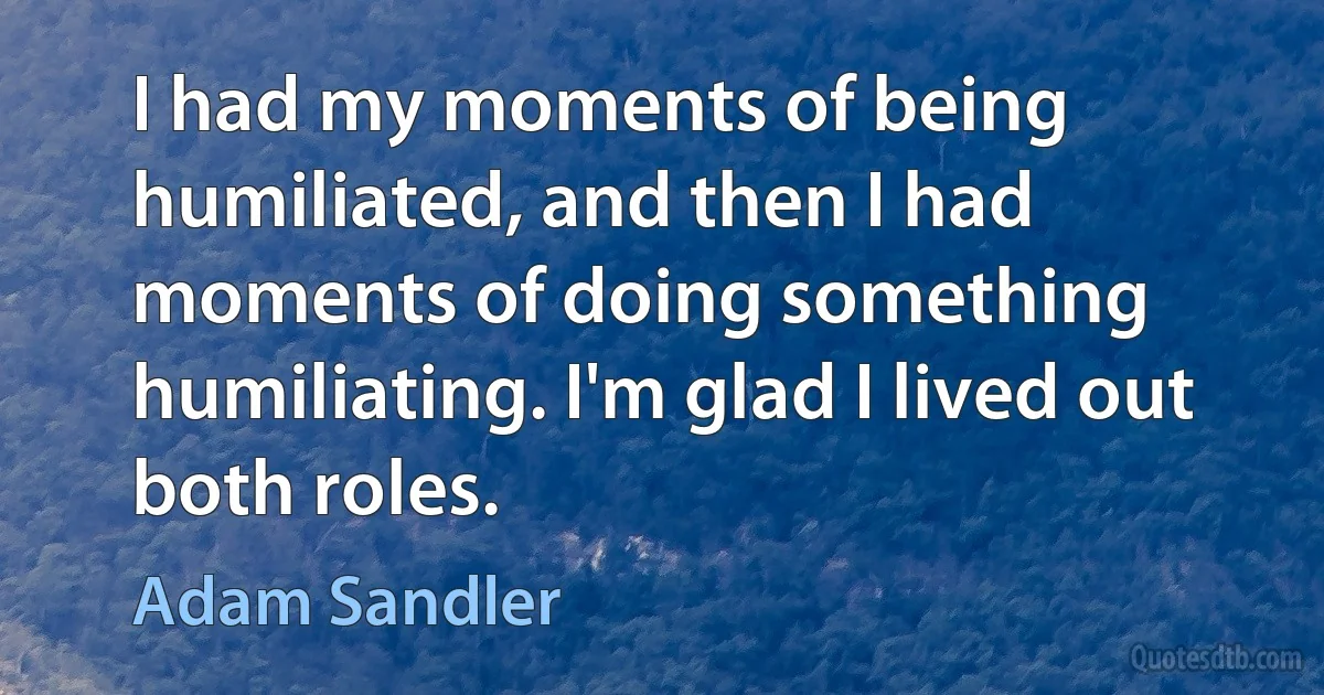 I had my moments of being humiliated, and then I had moments of doing something humiliating. I'm glad I lived out both roles. (Adam Sandler)