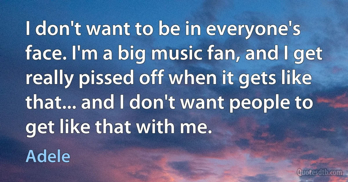 I don't want to be in everyone's face. I'm a big music fan, and I get really pissed off when it gets like that... and I don't want people to get like that with me. (Adele)