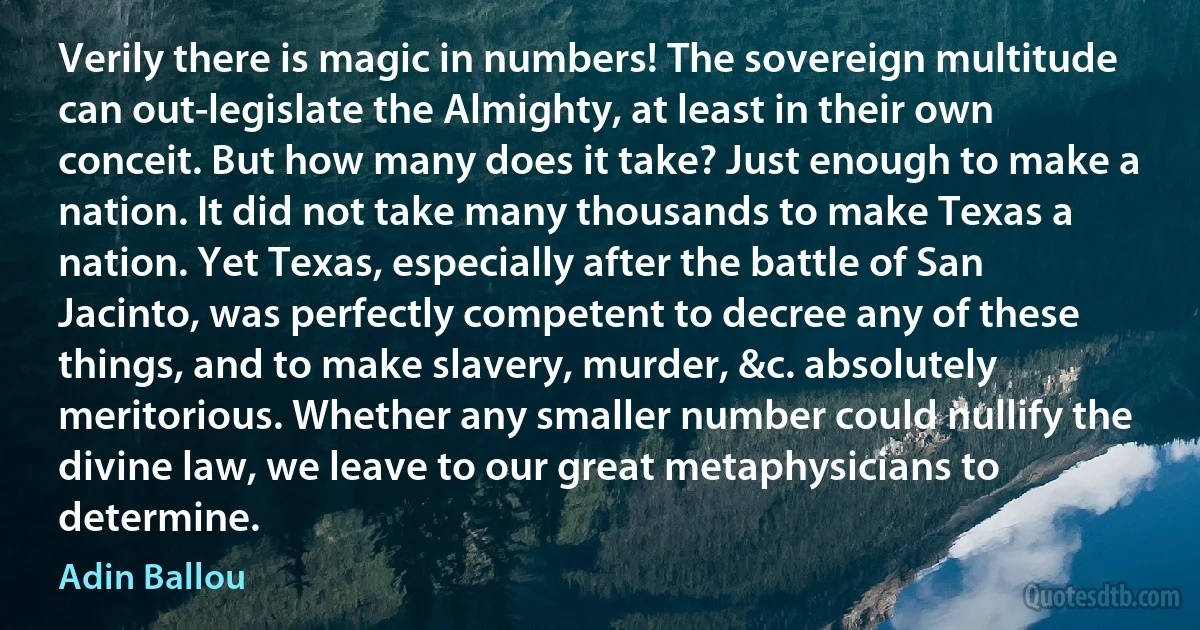 Verily there is magic in numbers! The sovereign multitude can out-legislate the Almighty, at least in their own conceit. But how many does it take? Just enough to make a nation. It did not take many thousands to make Texas a nation. Yet Texas, especially after the battle of San Jacinto, was perfectly competent to decree any of these things, and to make slavery, murder, &c. absolutely meritorious. Whether any smaller number could nullify the divine law, we leave to our great metaphysicians to determine. (Adin Ballou)