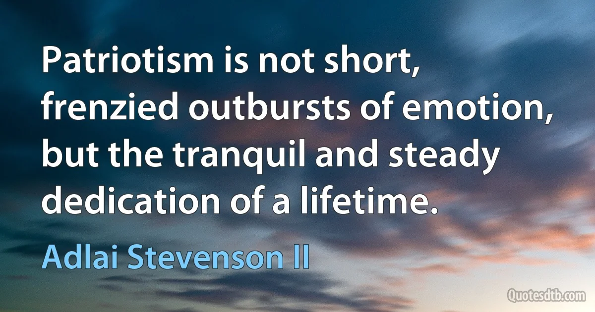 Patriotism is not short, frenzied outbursts of emotion, but the tranquil and steady dedication of a lifetime. (Adlai Stevenson II)