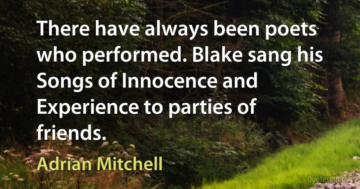 There have always been poets who performed. Blake sang his Songs of Innocence and Experience to parties of friends. (Adrian Mitchell)