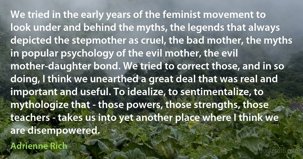 We tried in the early years of the feminist movement to look under and behind the myths, the legends that always depicted the stepmother as cruel, the bad mother, the myths in popular psychology of the evil mother, the evil mother-daughter bond. We tried to correct those, and in so doing, I think we unearthed a great deal that was real and important and useful. To idealize, to sentimentalize, to mythologize that - those powers, those strengths, those teachers - takes us into yet another place where I think we are disempowered. (Adrienne Rich)