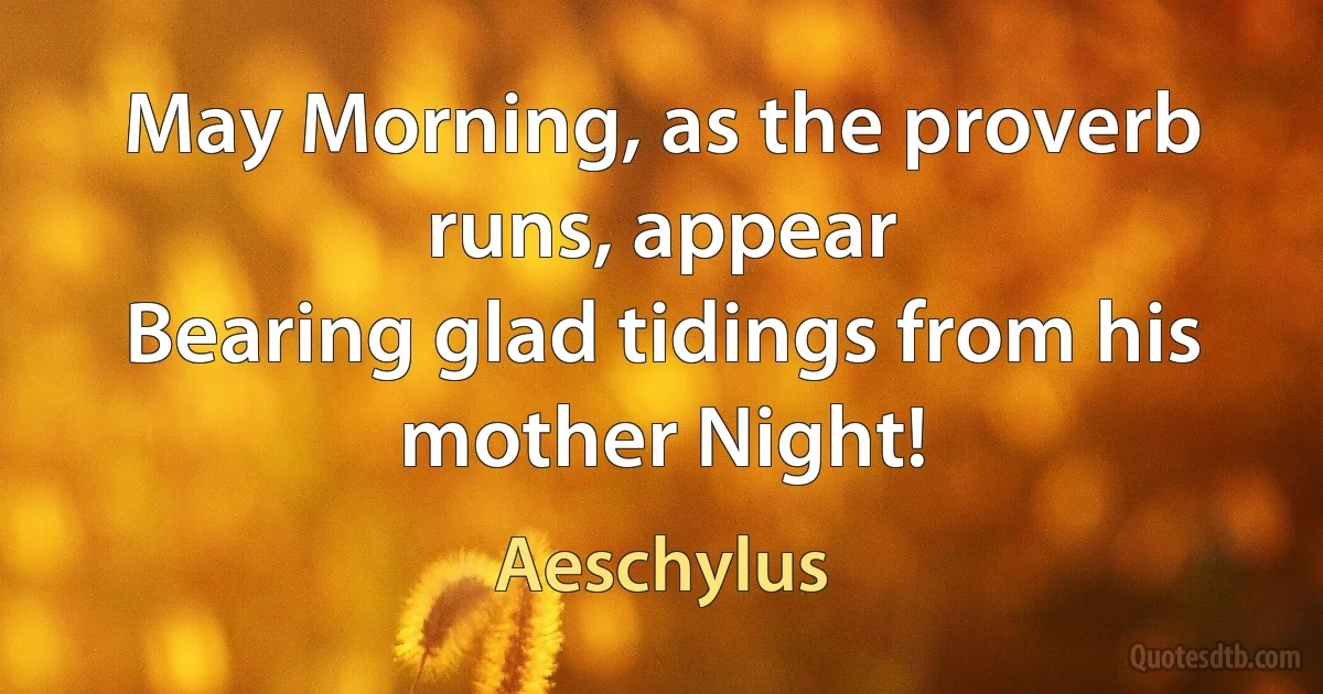 May Morning, as the proverb runs, appear
Bearing glad tidings from his mother Night! (Aeschylus)