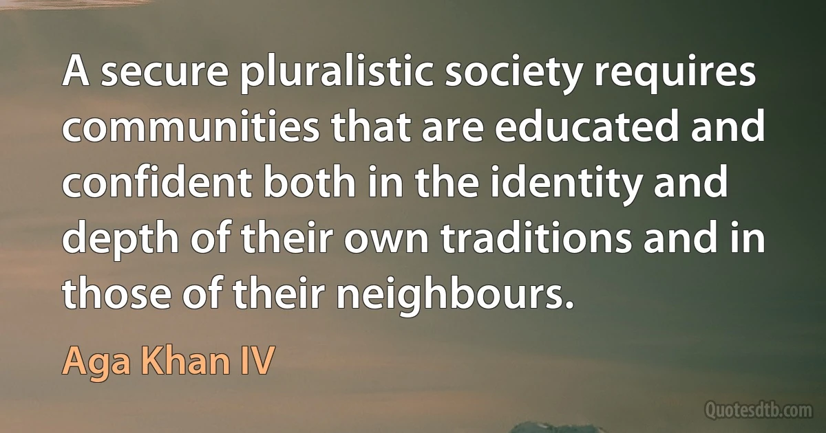 A secure pluralistic society requires communities that are educated and confident both in the identity and depth of their own traditions and in those of their neighbours. (Aga Khan IV)