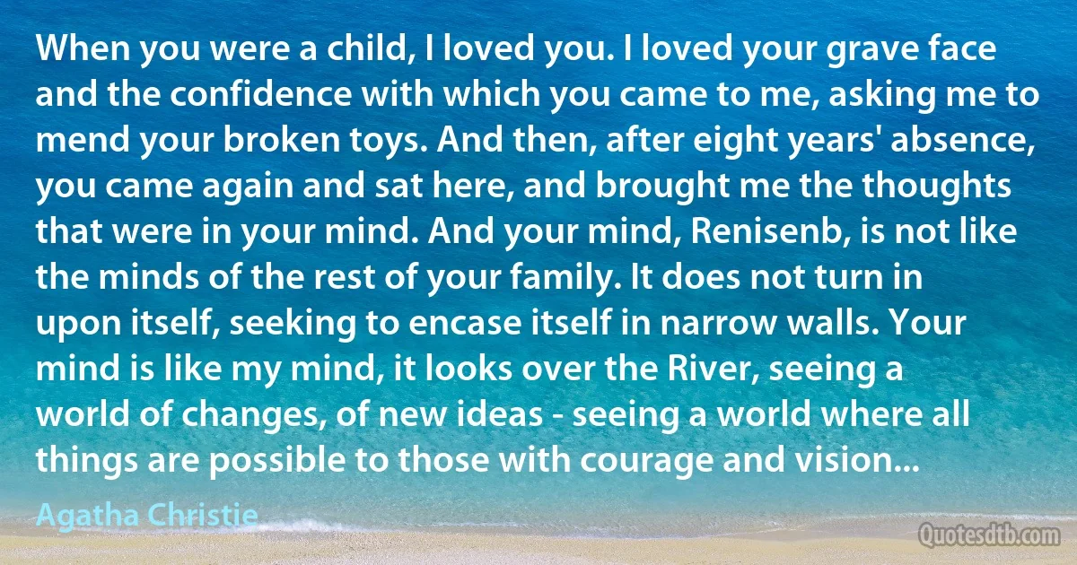 When you were a child, I loved you. I loved your grave face and the confidence with which you came to me, asking me to mend your broken toys. And then, after eight years' absence, you came again and sat here, and brought me the thoughts that were in your mind. And your mind, Renisenb, is not like the minds of the rest of your family. It does not turn in upon itself, seeking to encase itself in narrow walls. Your mind is like my mind, it looks over the River, seeing a world of changes, of new ideas - seeing a world where all things are possible to those with courage and vision... (Agatha Christie)