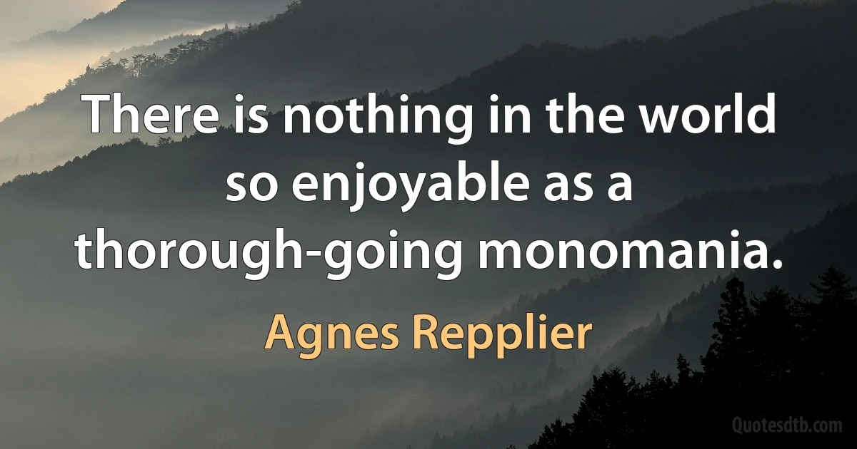 There is nothing in the world so enjoyable as a thorough-going monomania. (Agnes Repplier)