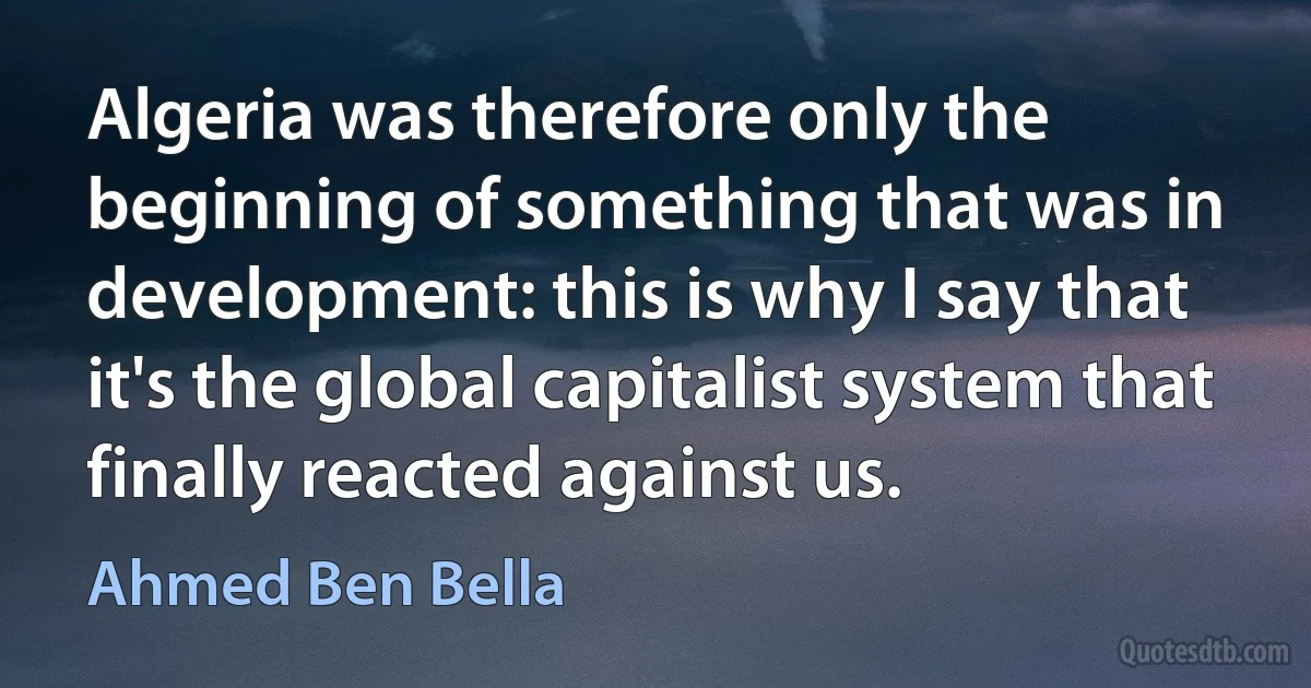 Algeria was therefore only the beginning of something that was in development: this is why I say that it's the global capitalist system that finally reacted against us. (Ahmed Ben Bella)