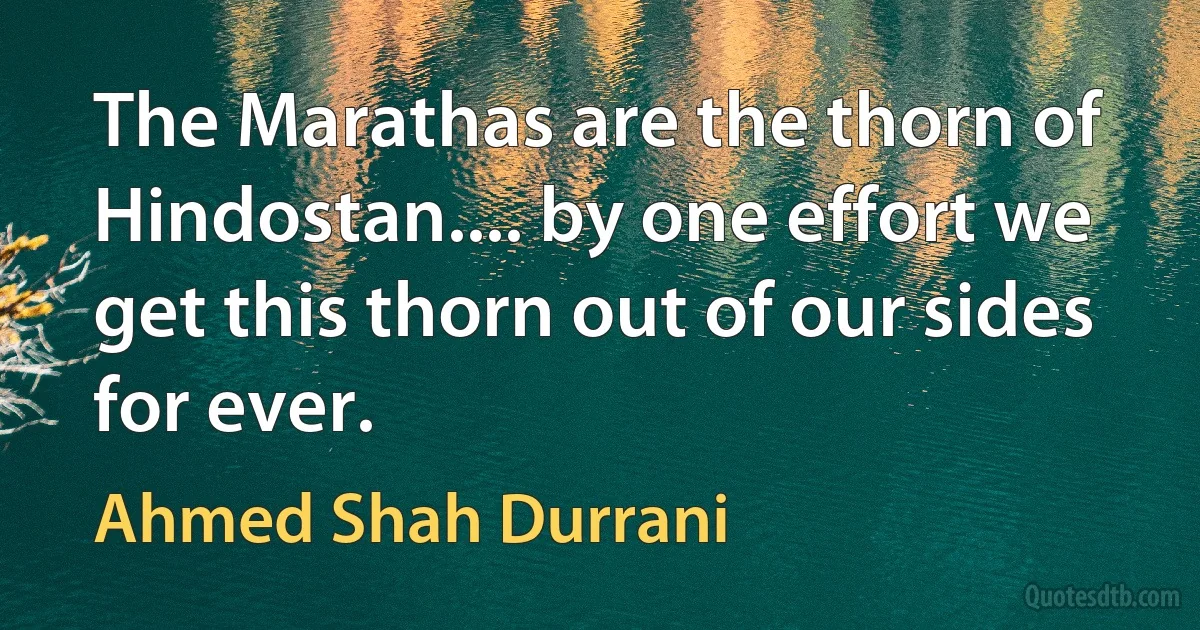 The Marathas are the thorn of Hindostan.... by one effort we get this thorn out of our sides for ever. (Ahmed Shah Durrani)