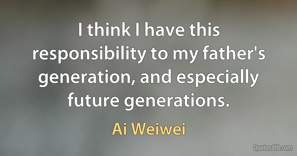 I think I have this responsibility to my father's generation, and especially future generations. (Ai Weiwei)