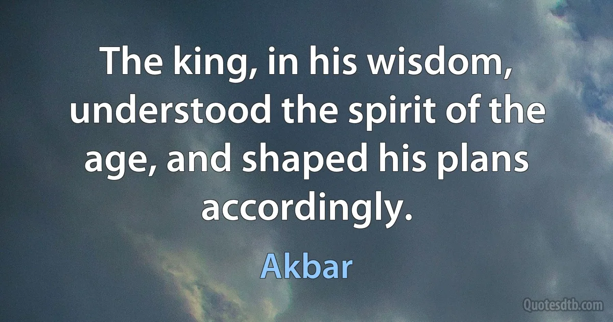 The king, in his wisdom, understood the spirit of the age, and shaped his plans accordingly. (Akbar)