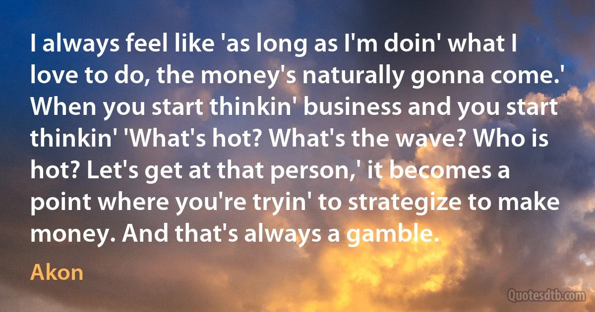 I always feel like 'as long as I'm doin' what I love to do, the money's naturally gonna come.' When you start thinkin' business and you start thinkin' 'What's hot? What's the wave? Who is hot? Let's get at that person,' it becomes a point where you're tryin' to strategize to make money. And that's always a gamble. (Akon)