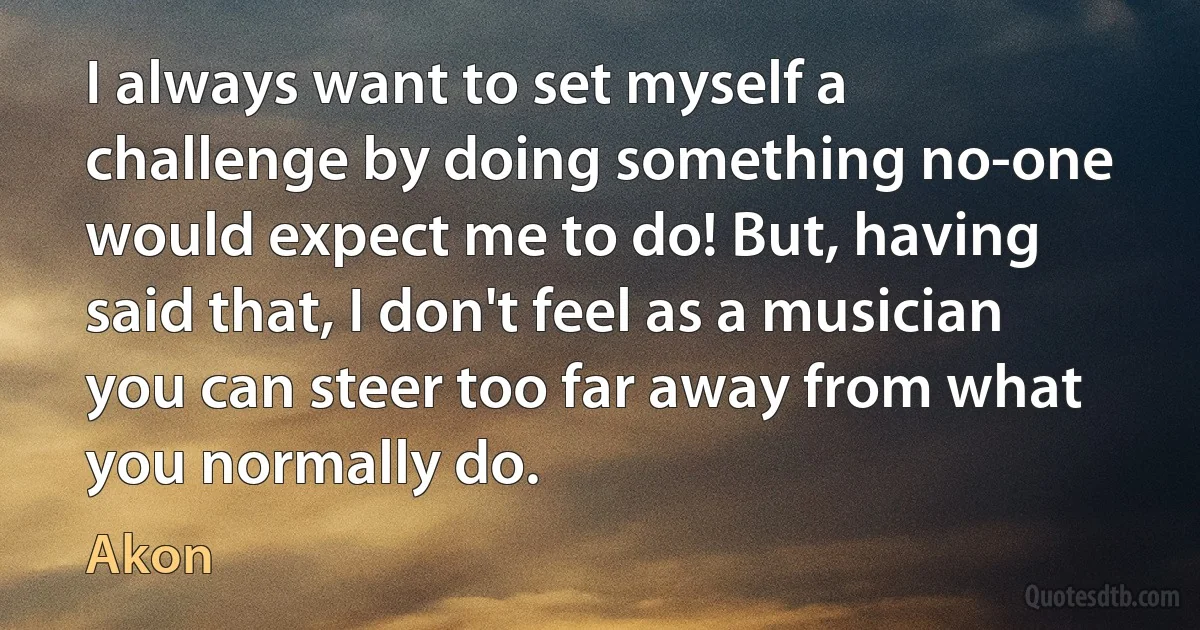 I always want to set myself a challenge by doing something no-one would expect me to do! But, having said that, I don't feel as a musician you can steer too far away from what you normally do. (Akon)