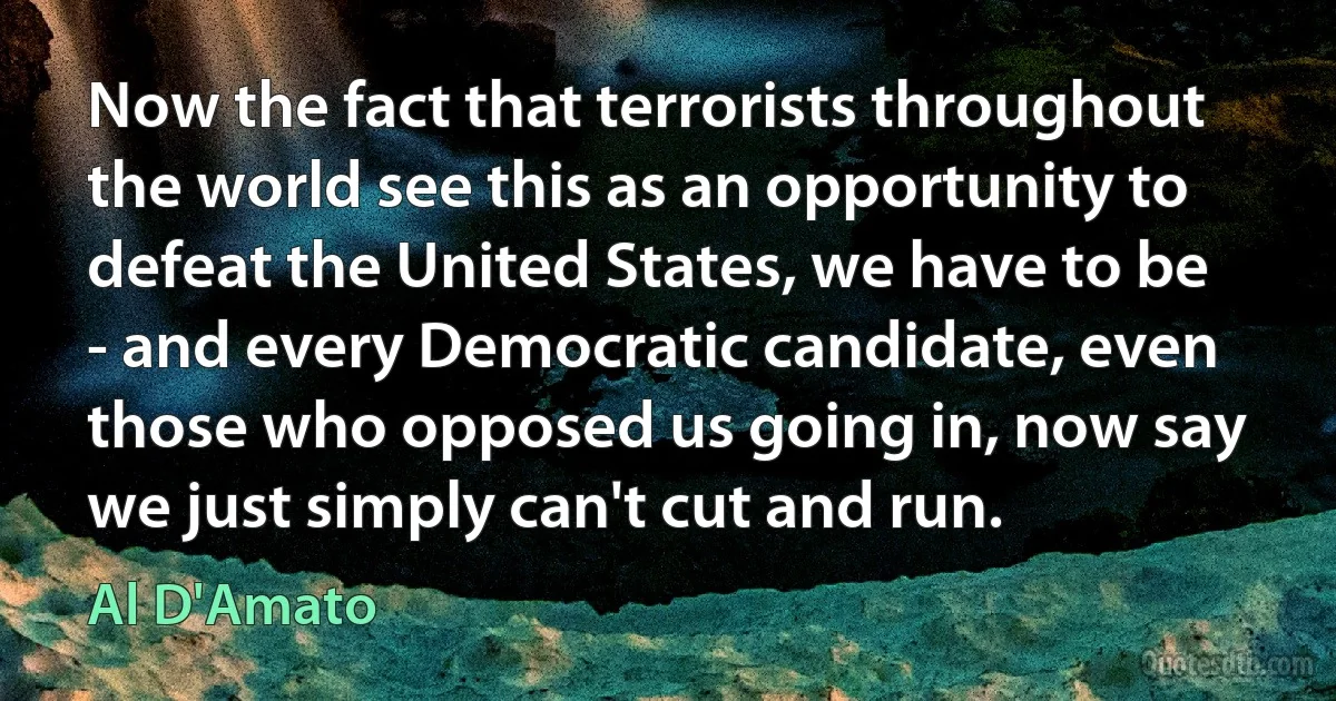 Now the fact that terrorists throughout the world see this as an opportunity to defeat the United States, we have to be - and every Democratic candidate, even those who opposed us going in, now say we just simply can't cut and run. (Al D'Amato)