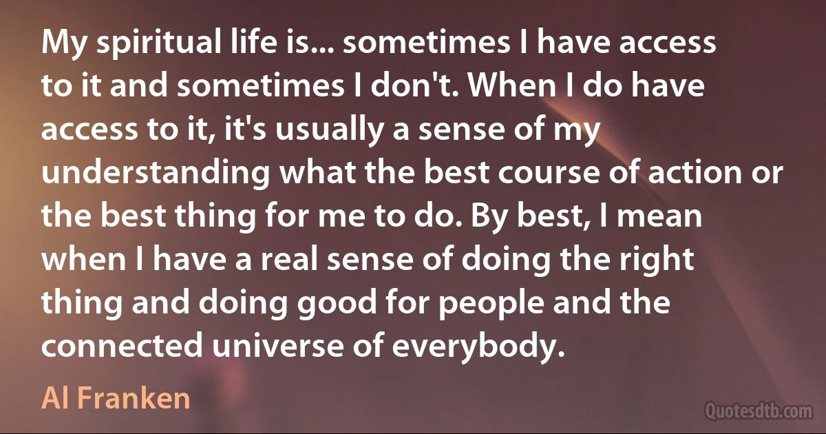 My spiritual life is... sometimes I have access to it and sometimes I don't. When I do have access to it, it's usually a sense of my understanding what the best course of action or the best thing for me to do. By best, I mean when I have a real sense of doing the right thing and doing good for people and the connected universe of everybody. (Al Franken)