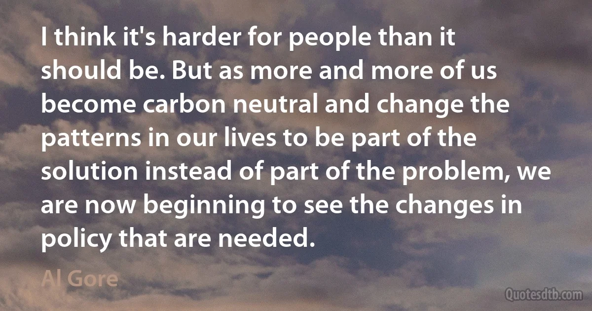 I think it's harder for people than it should be. But as more and more of us become carbon neutral and change the patterns in our lives to be part of the solution instead of part of the problem, we are now beginning to see the changes in policy that are needed. (Al Gore)