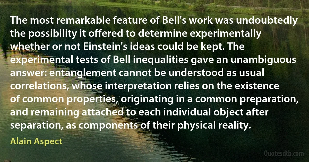 The most remarkable feature of Bell's work was undoubtedly the possibility it offered to determine experimentally whether or not Einstein's ideas could be kept. The experimental tests of Bell inequalities gave an unambiguous answer: entanglement cannot be understood as usual correlations, whose interpretation relies on the existence of common properties, originating in a common preparation, and remaining attached to each individual object after separation, as components of their physical reality. (Alain Aspect)