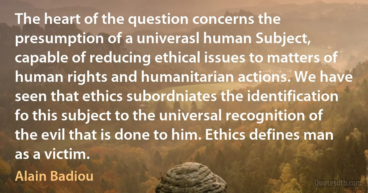 The heart of the question concerns the presumption of a univerasl human Subject, capable of reducing ethical issues to matters of human rights and humanitarian actions. We have seen that ethics subordniates the identification fo this subject to the universal recognition of the evil that is done to him. Ethics defines man as a victim. (Alain Badiou)