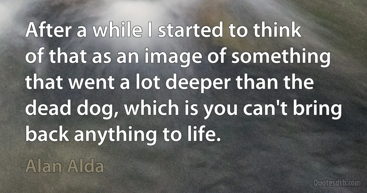 After a while I started to think of that as an image of something that went a lot deeper than the dead dog, which is you can't bring back anything to life. (Alan Alda)