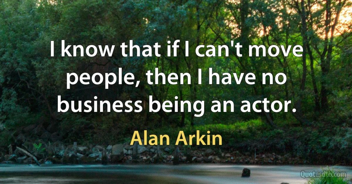 I know that if I can't move people, then I have no business being an actor. (Alan Arkin)