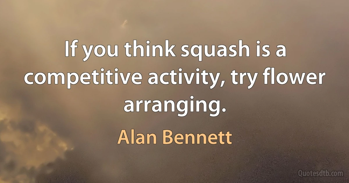 If you think squash is a competitive activity, try flower arranging. (Alan Bennett)