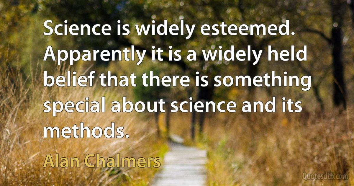 Science is widely esteemed. Apparently it is a widely held belief that there is something special about science and its methods. (Alan Chalmers)